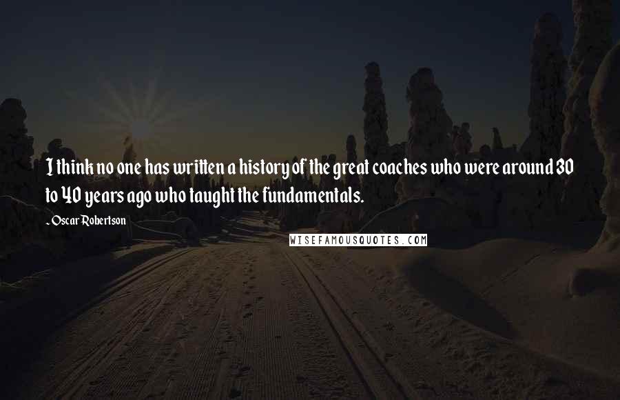 Oscar Robertson Quotes: I think no one has written a history of the great coaches who were around 30 to 40 years ago who taught the fundamentals.