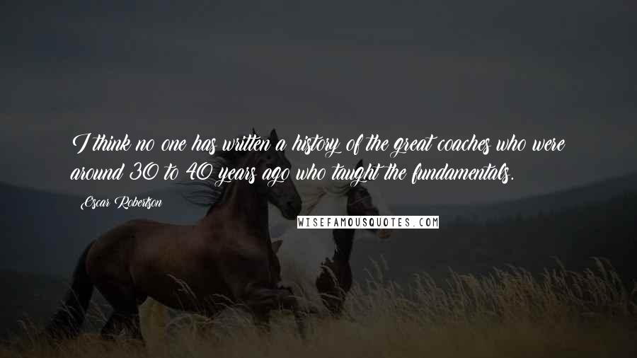 Oscar Robertson Quotes: I think no one has written a history of the great coaches who were around 30 to 40 years ago who taught the fundamentals.