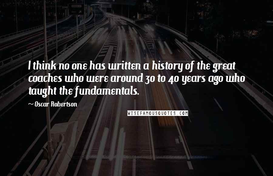 Oscar Robertson Quotes: I think no one has written a history of the great coaches who were around 30 to 40 years ago who taught the fundamentals.
