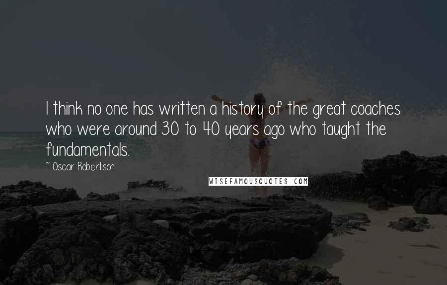 Oscar Robertson Quotes: I think no one has written a history of the great coaches who were around 30 to 40 years ago who taught the fundamentals.