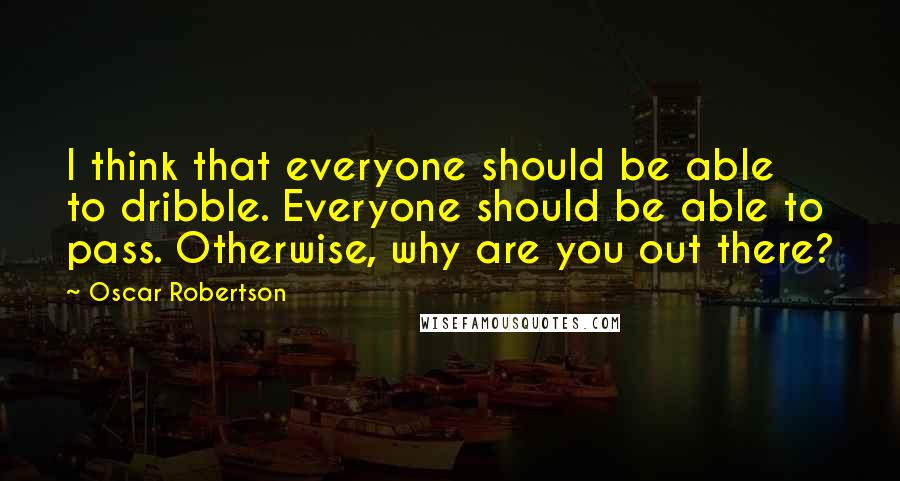 Oscar Robertson Quotes: I think that everyone should be able to dribble. Everyone should be able to pass. Otherwise, why are you out there?