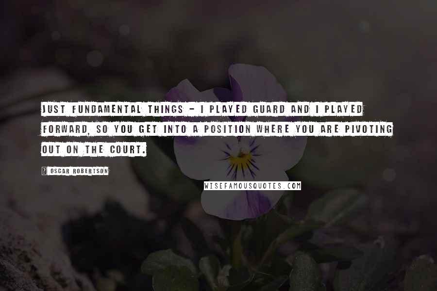 Oscar Robertson Quotes: Just fundamental things - I played guard and I played forward, so you get into a position where you are pivoting out on the court.