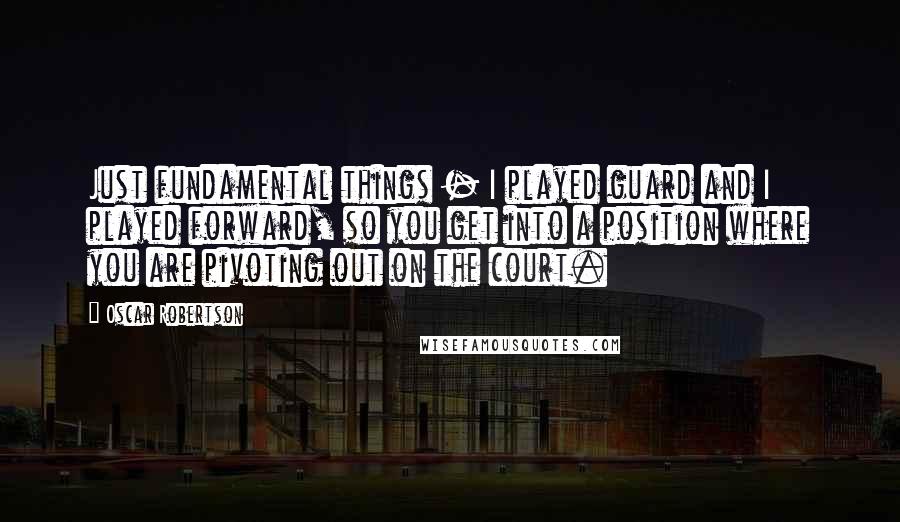 Oscar Robertson Quotes: Just fundamental things - I played guard and I played forward, so you get into a position where you are pivoting out on the court.
