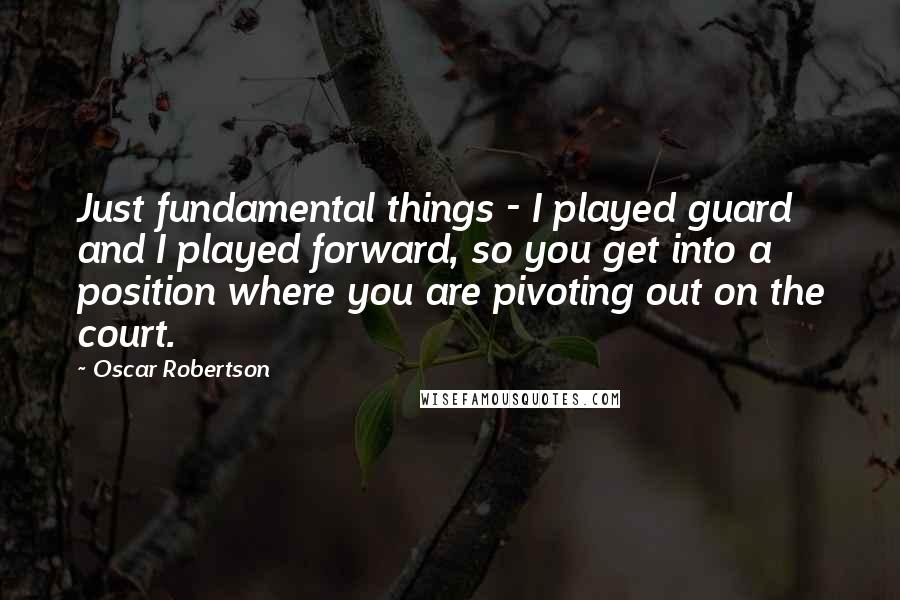 Oscar Robertson Quotes: Just fundamental things - I played guard and I played forward, so you get into a position where you are pivoting out on the court.