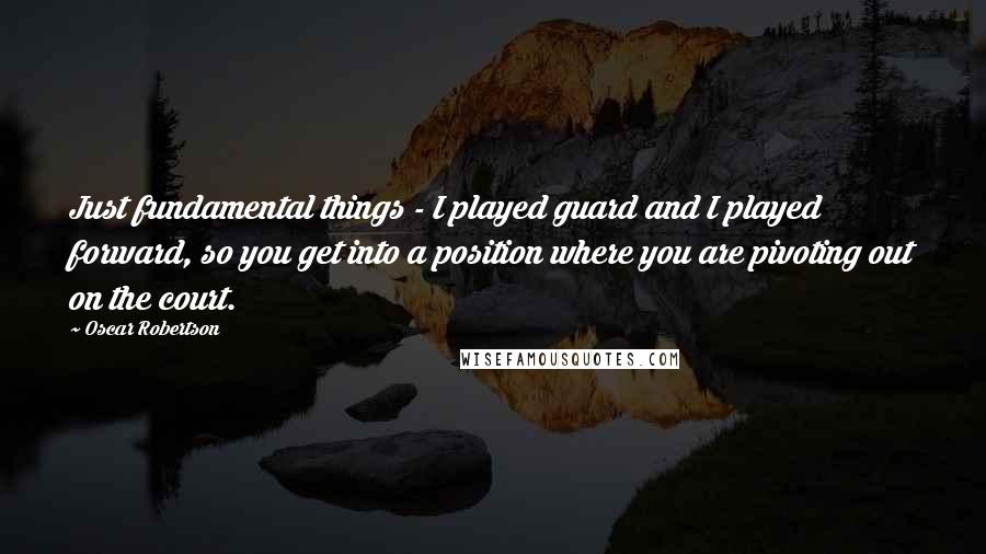 Oscar Robertson Quotes: Just fundamental things - I played guard and I played forward, so you get into a position where you are pivoting out on the court.