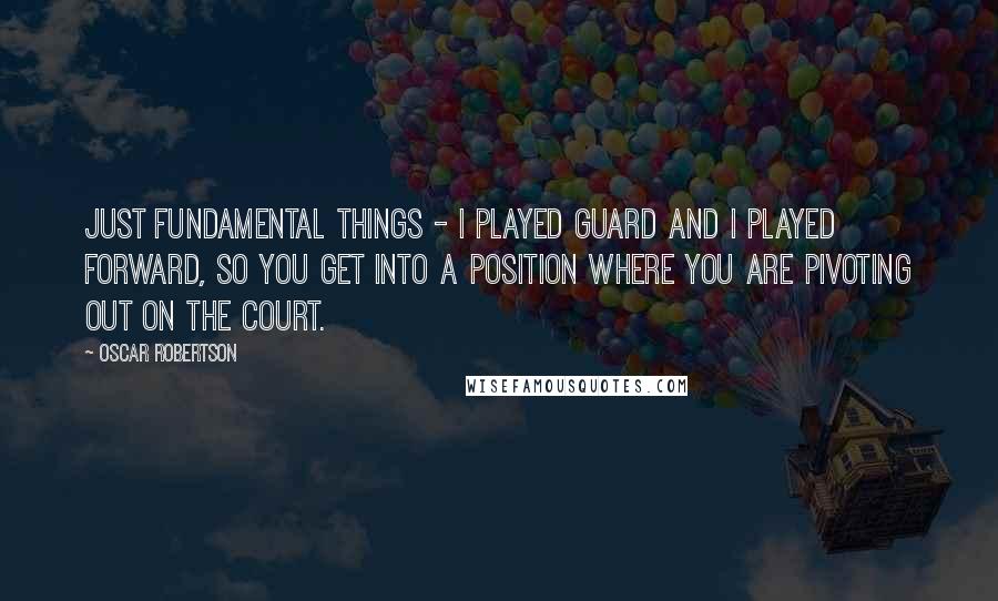 Oscar Robertson Quotes: Just fundamental things - I played guard and I played forward, so you get into a position where you are pivoting out on the court.