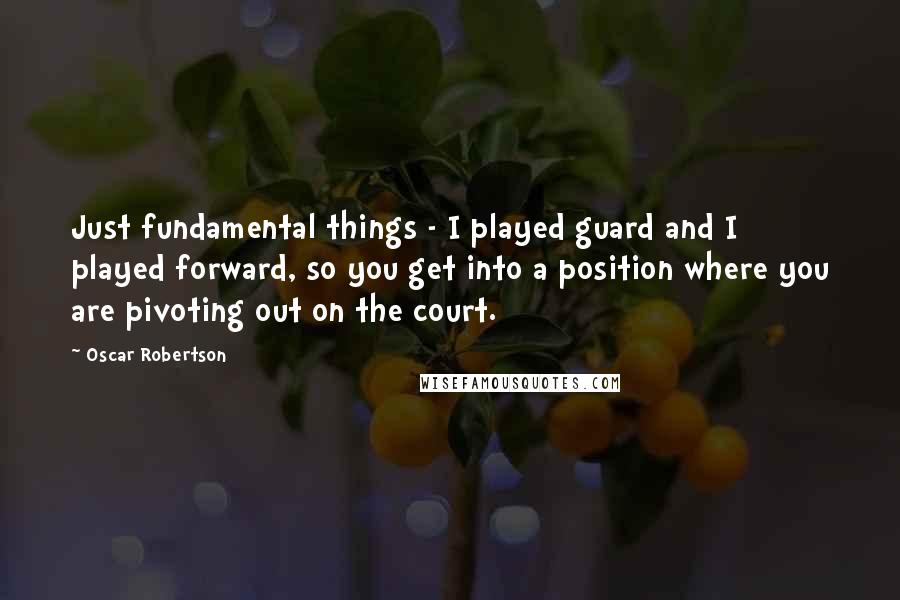 Oscar Robertson Quotes: Just fundamental things - I played guard and I played forward, so you get into a position where you are pivoting out on the court.