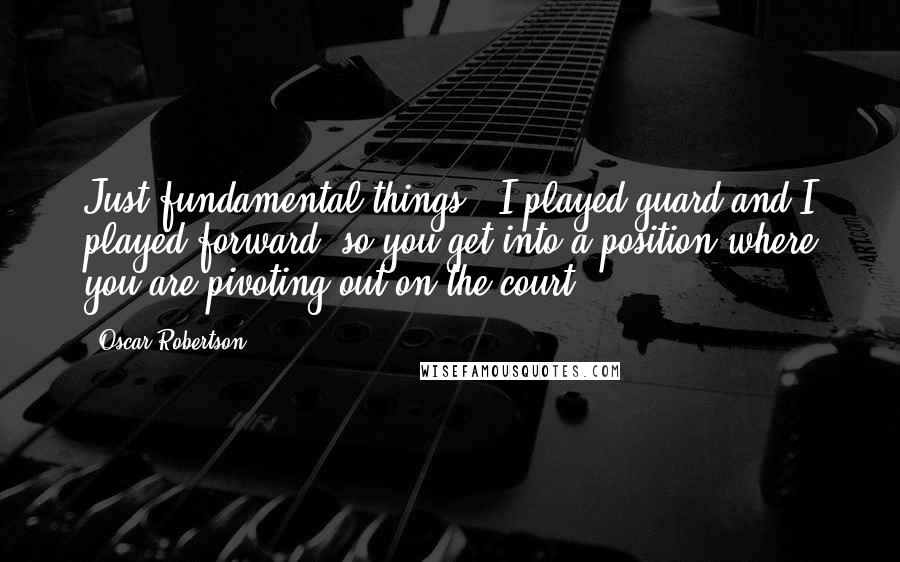 Oscar Robertson Quotes: Just fundamental things - I played guard and I played forward, so you get into a position where you are pivoting out on the court.