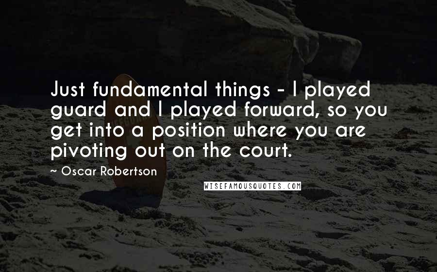 Oscar Robertson Quotes: Just fundamental things - I played guard and I played forward, so you get into a position where you are pivoting out on the court.