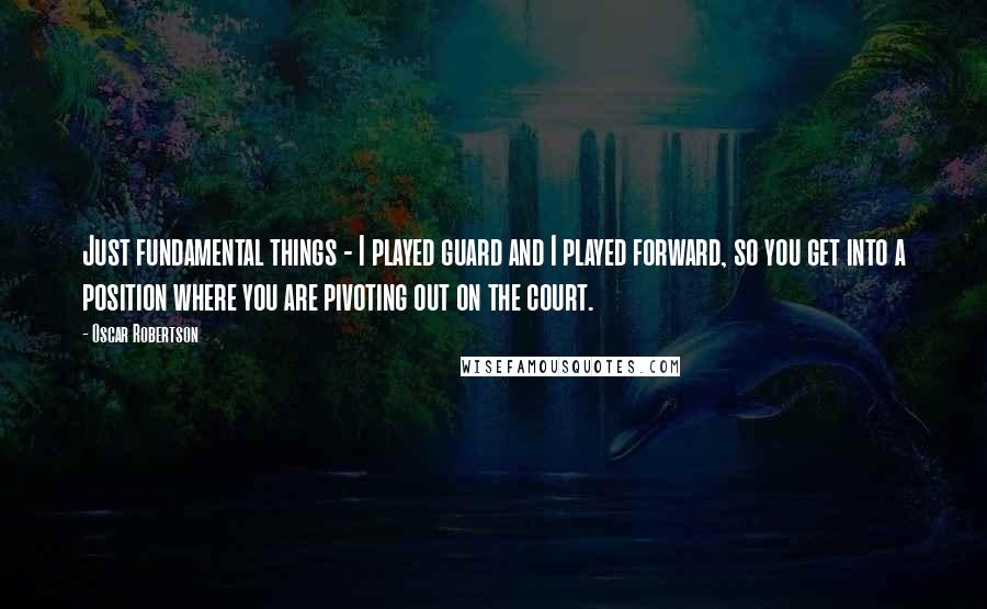 Oscar Robertson Quotes: Just fundamental things - I played guard and I played forward, so you get into a position where you are pivoting out on the court.