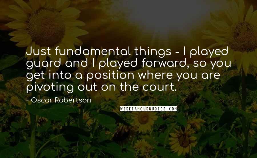 Oscar Robertson Quotes: Just fundamental things - I played guard and I played forward, so you get into a position where you are pivoting out on the court.