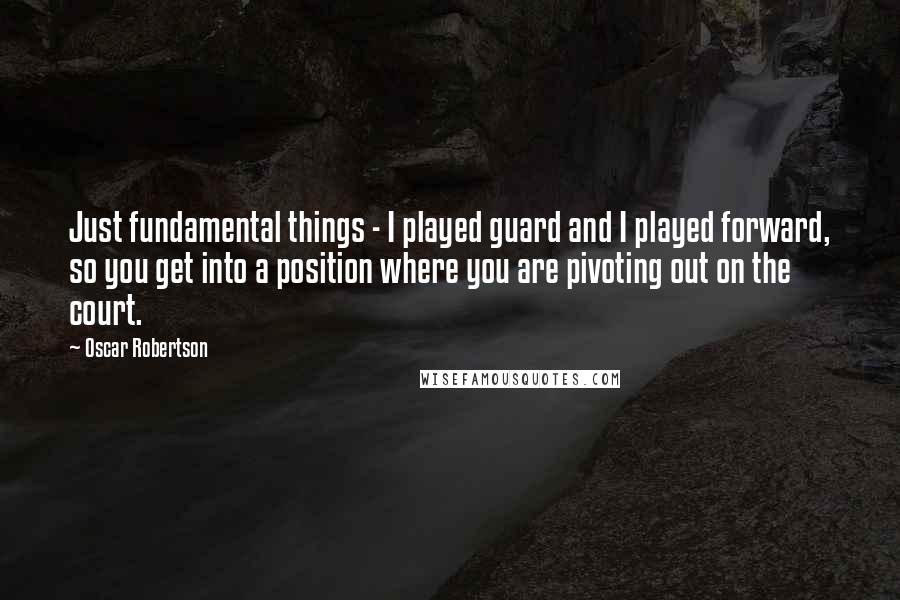 Oscar Robertson Quotes: Just fundamental things - I played guard and I played forward, so you get into a position where you are pivoting out on the court.
