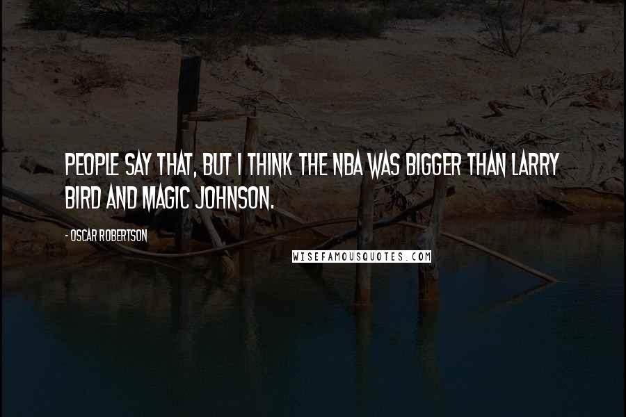 Oscar Robertson Quotes: People say that, but I think the NBA was bigger than Larry Bird and Magic Johnson.