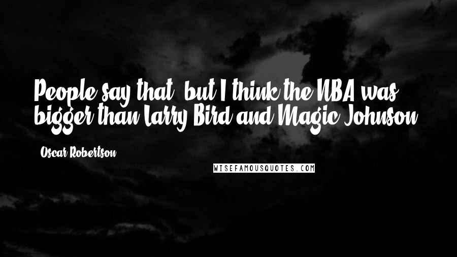 Oscar Robertson Quotes: People say that, but I think the NBA was bigger than Larry Bird and Magic Johnson.