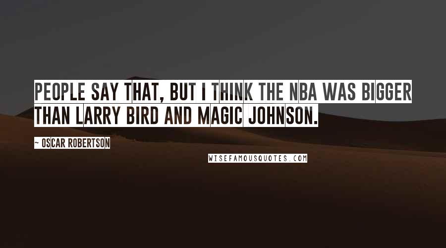 Oscar Robertson Quotes: People say that, but I think the NBA was bigger than Larry Bird and Magic Johnson.