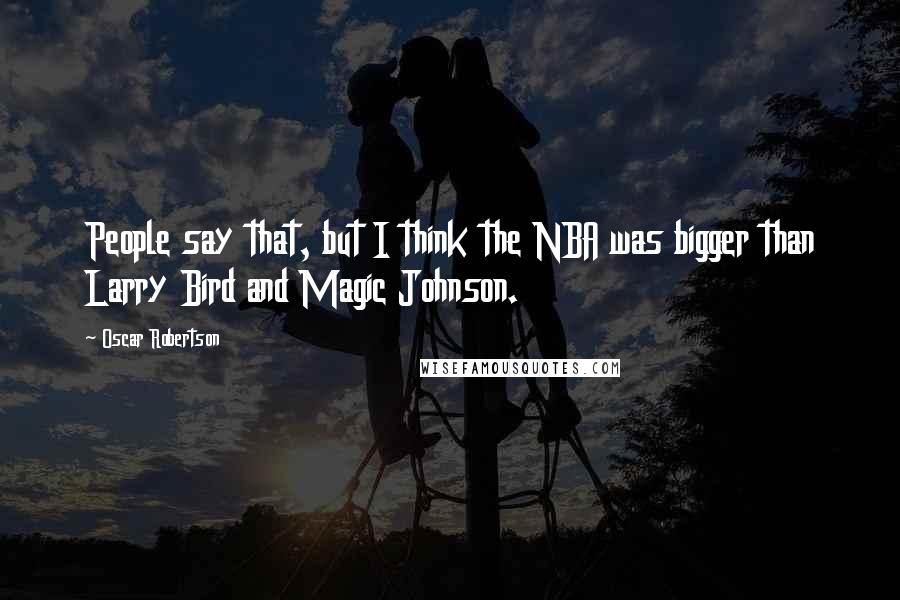 Oscar Robertson Quotes: People say that, but I think the NBA was bigger than Larry Bird and Magic Johnson.