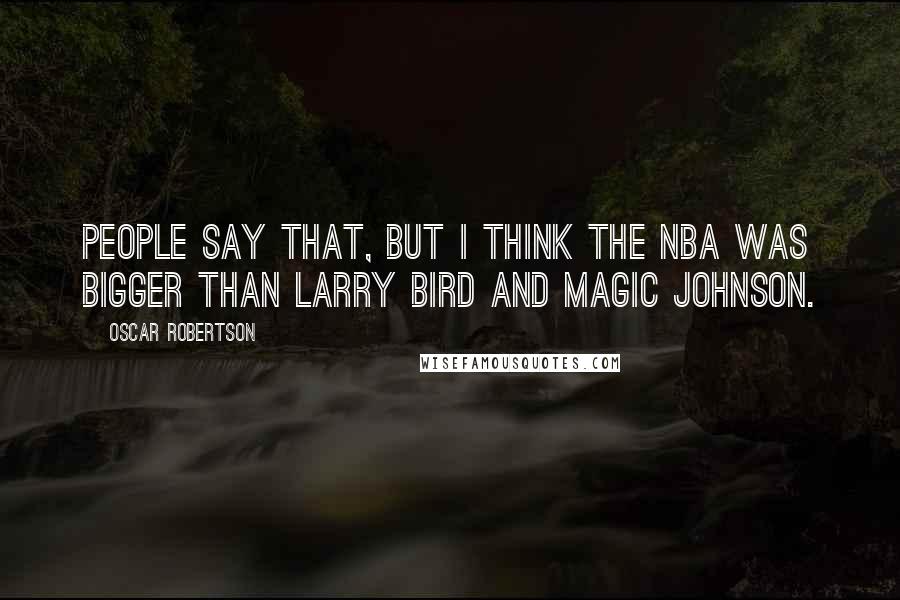 Oscar Robertson Quotes: People say that, but I think the NBA was bigger than Larry Bird and Magic Johnson.