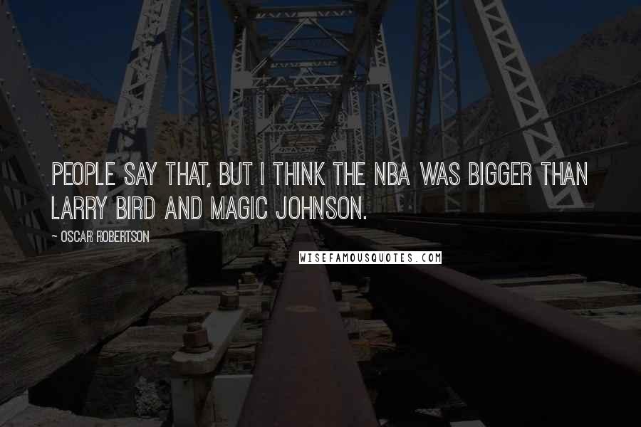 Oscar Robertson Quotes: People say that, but I think the NBA was bigger than Larry Bird and Magic Johnson.