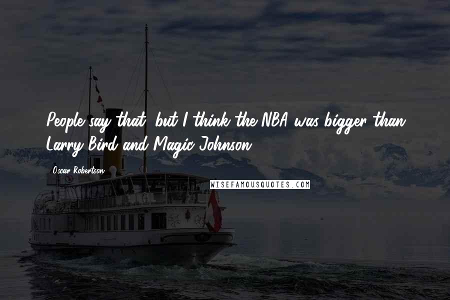 Oscar Robertson Quotes: People say that, but I think the NBA was bigger than Larry Bird and Magic Johnson.