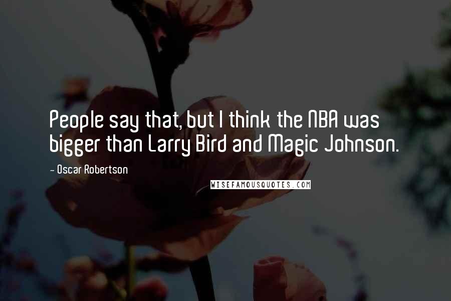 Oscar Robertson Quotes: People say that, but I think the NBA was bigger than Larry Bird and Magic Johnson.