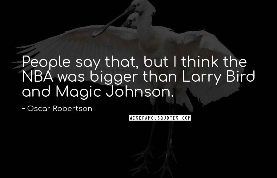 Oscar Robertson Quotes: People say that, but I think the NBA was bigger than Larry Bird and Magic Johnson.