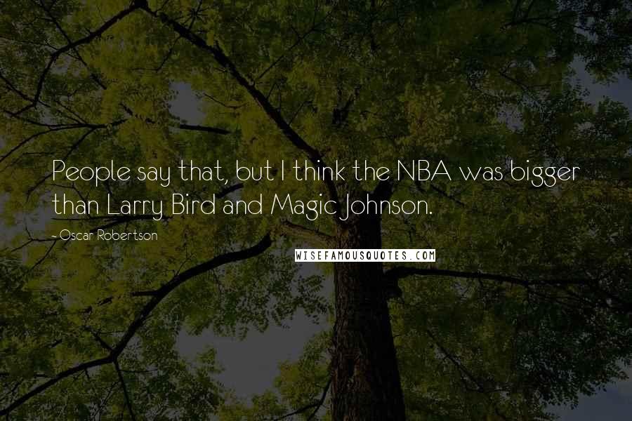 Oscar Robertson Quotes: People say that, but I think the NBA was bigger than Larry Bird and Magic Johnson.