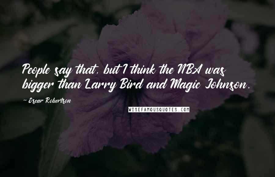 Oscar Robertson Quotes: People say that, but I think the NBA was bigger than Larry Bird and Magic Johnson.