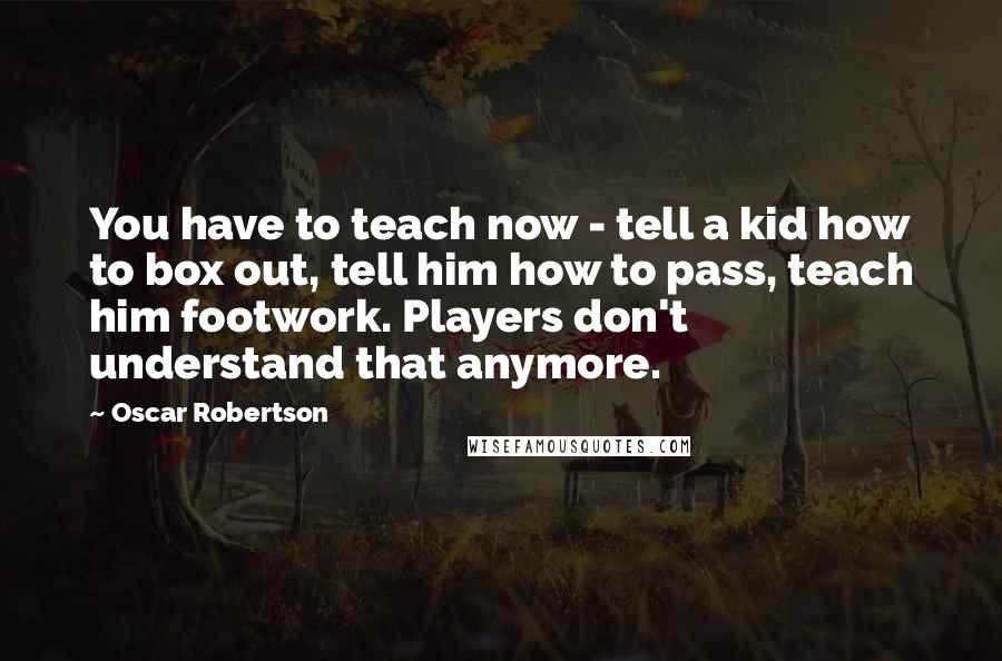 Oscar Robertson Quotes: You have to teach now - tell a kid how to box out, tell him how to pass, teach him footwork. Players don't understand that anymore.