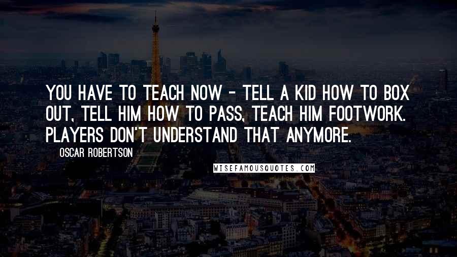 Oscar Robertson Quotes: You have to teach now - tell a kid how to box out, tell him how to pass, teach him footwork. Players don't understand that anymore.