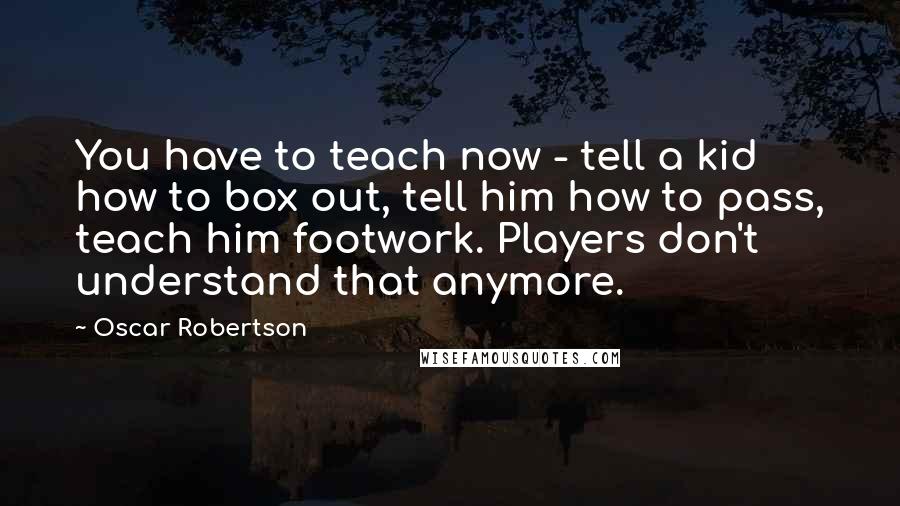 Oscar Robertson Quotes: You have to teach now - tell a kid how to box out, tell him how to pass, teach him footwork. Players don't understand that anymore.