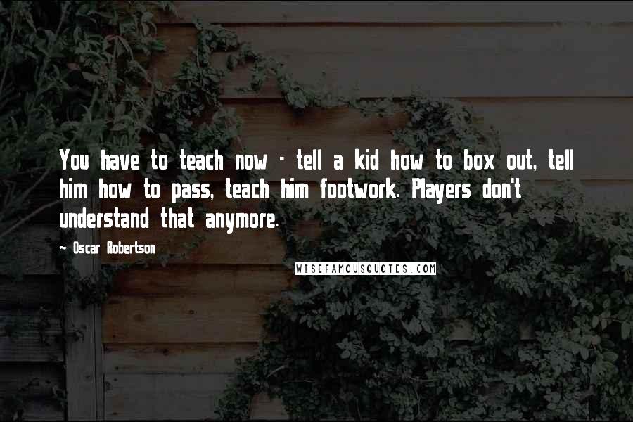 Oscar Robertson Quotes: You have to teach now - tell a kid how to box out, tell him how to pass, teach him footwork. Players don't understand that anymore.