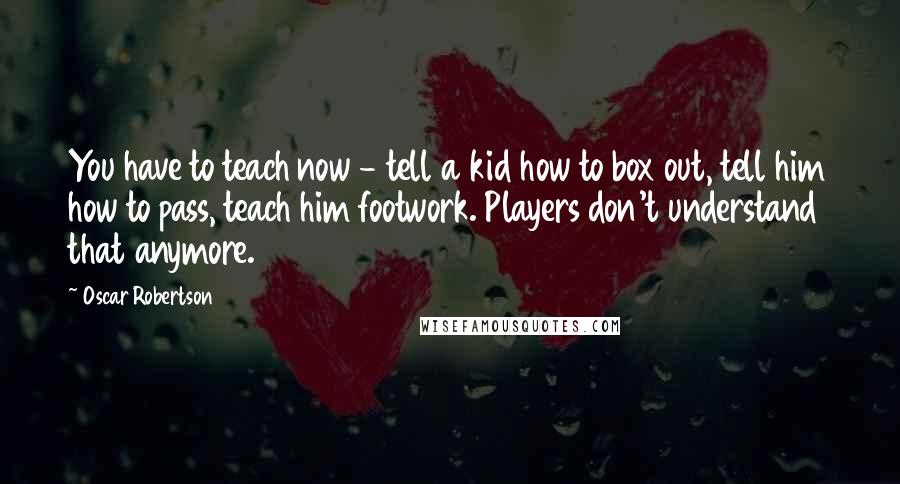 Oscar Robertson Quotes: You have to teach now - tell a kid how to box out, tell him how to pass, teach him footwork. Players don't understand that anymore.