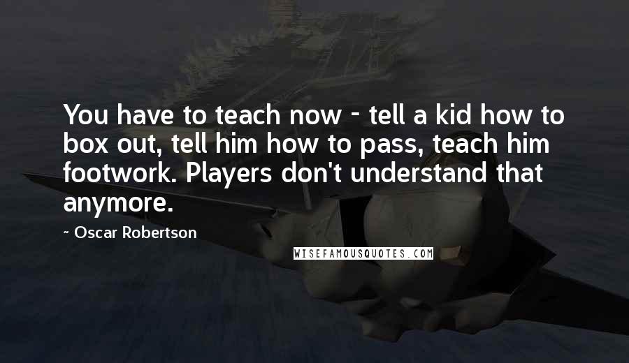 Oscar Robertson Quotes: You have to teach now - tell a kid how to box out, tell him how to pass, teach him footwork. Players don't understand that anymore.