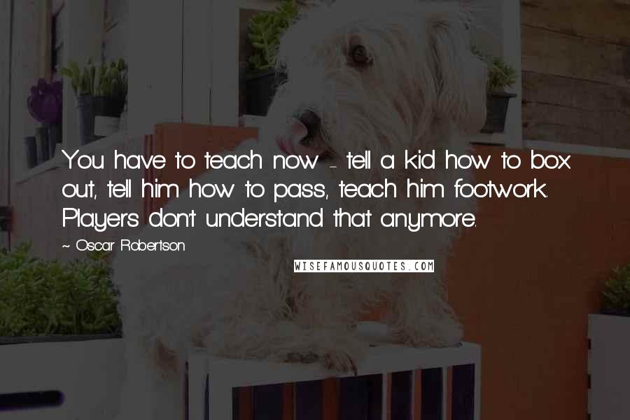 Oscar Robertson Quotes: You have to teach now - tell a kid how to box out, tell him how to pass, teach him footwork. Players don't understand that anymore.