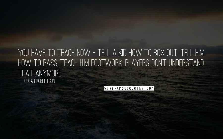 Oscar Robertson Quotes: You have to teach now - tell a kid how to box out, tell him how to pass, teach him footwork. Players don't understand that anymore.