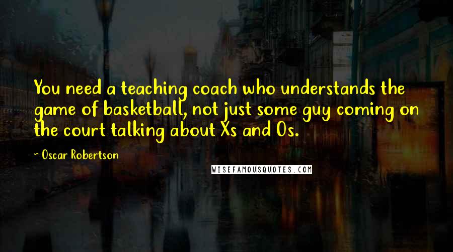 Oscar Robertson Quotes: You need a teaching coach who understands the game of basketball, not just some guy coming on the court talking about Xs and Os.