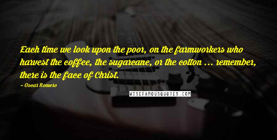 Oscar Romero Quotes: Each time we look upon the poor, on the farmworkers who harvest the coffee, the sugarcane, or the cotton ... remember, there is the face of Christ.