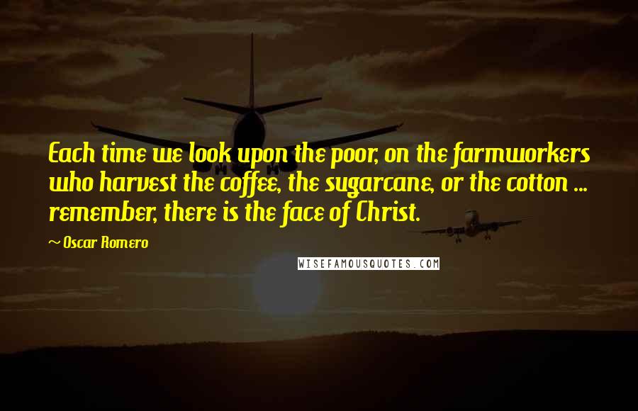 Oscar Romero Quotes: Each time we look upon the poor, on the farmworkers who harvest the coffee, the sugarcane, or the cotton ... remember, there is the face of Christ.