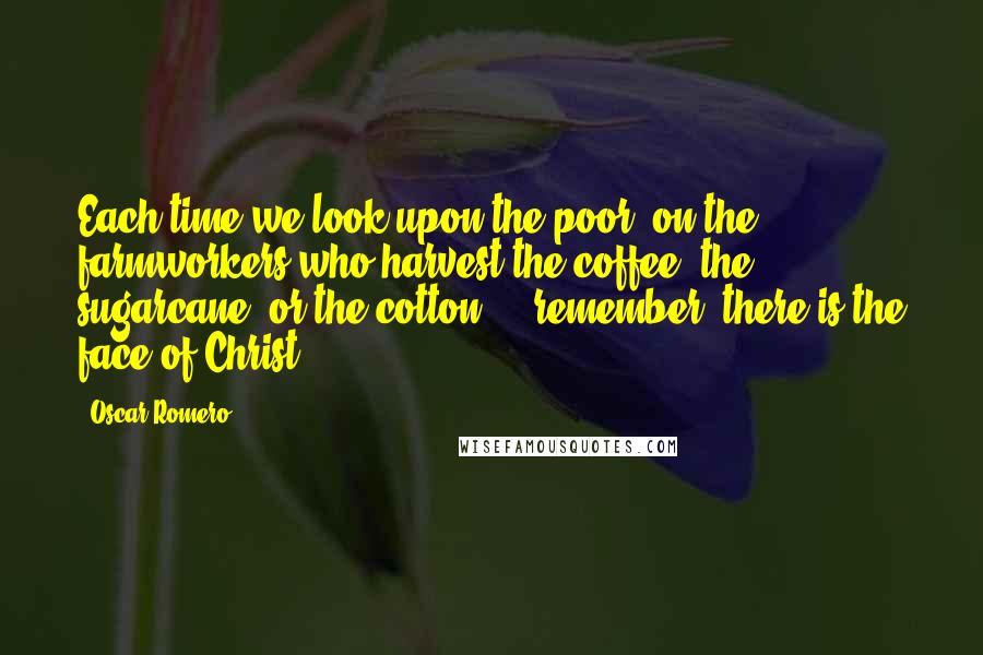 Oscar Romero Quotes: Each time we look upon the poor, on the farmworkers who harvest the coffee, the sugarcane, or the cotton ... remember, there is the face of Christ.