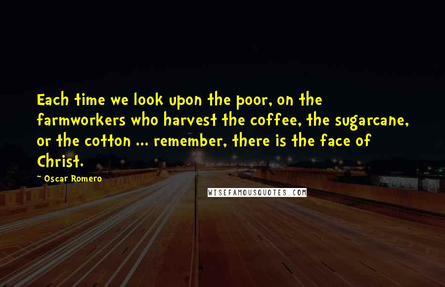 Oscar Romero Quotes: Each time we look upon the poor, on the farmworkers who harvest the coffee, the sugarcane, or the cotton ... remember, there is the face of Christ.