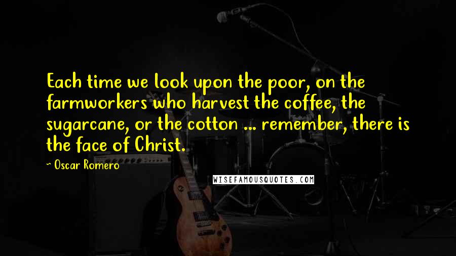 Oscar Romero Quotes: Each time we look upon the poor, on the farmworkers who harvest the coffee, the sugarcane, or the cotton ... remember, there is the face of Christ.