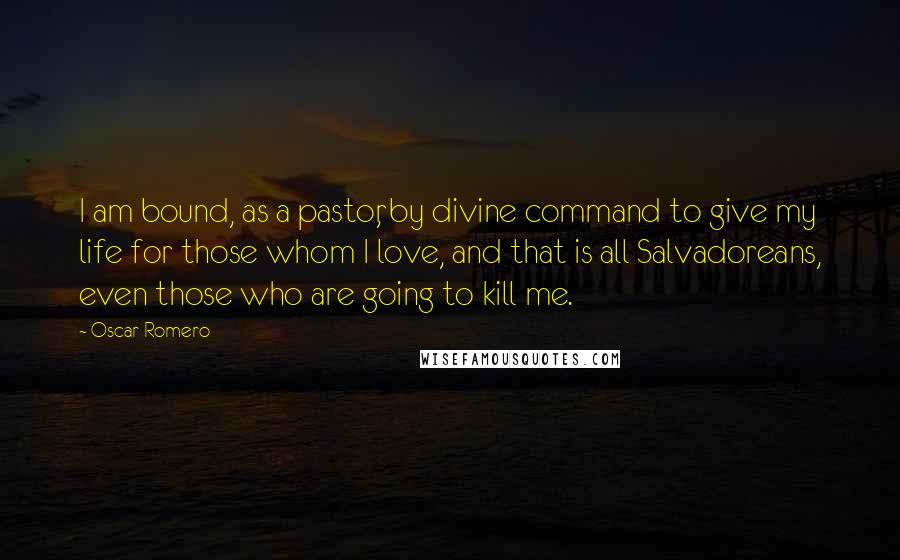 Oscar Romero Quotes: I am bound, as a pastor, by divine command to give my life for those whom I love, and that is all Salvadoreans, even those who are going to kill me.