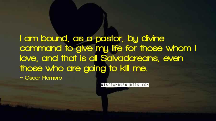 Oscar Romero Quotes: I am bound, as a pastor, by divine command to give my life for those whom I love, and that is all Salvadoreans, even those who are going to kill me.