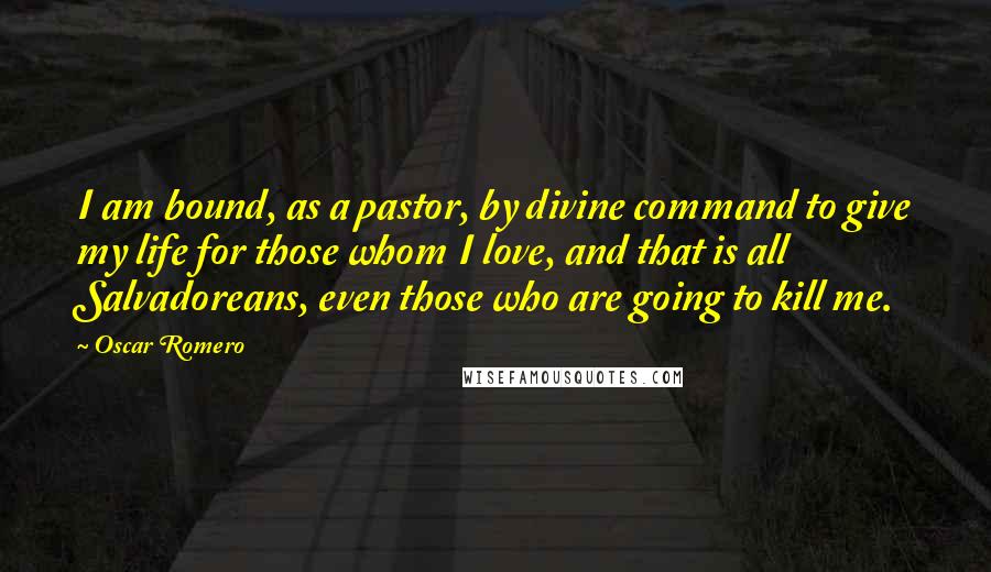 Oscar Romero Quotes: I am bound, as a pastor, by divine command to give my life for those whom I love, and that is all Salvadoreans, even those who are going to kill me.