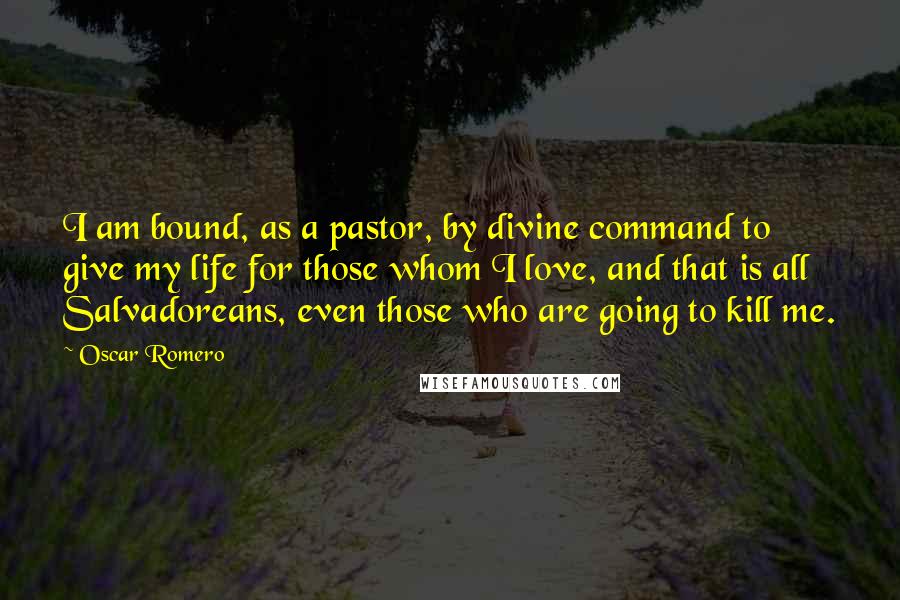 Oscar Romero Quotes: I am bound, as a pastor, by divine command to give my life for those whom I love, and that is all Salvadoreans, even those who are going to kill me.