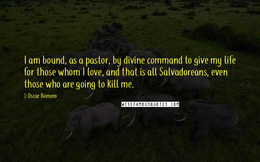 Oscar Romero Quotes: I am bound, as a pastor, by divine command to give my life for those whom I love, and that is all Salvadoreans, even those who are going to kill me.