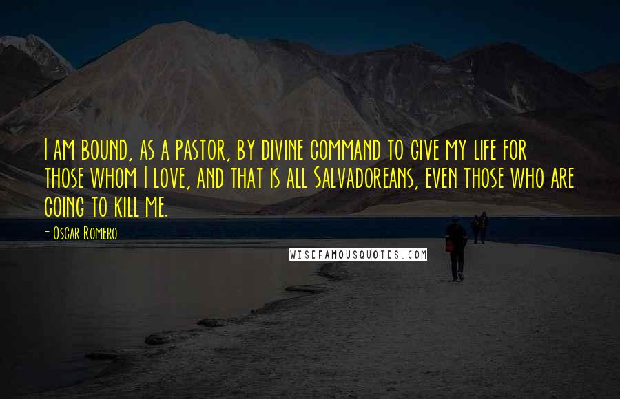 Oscar Romero Quotes: I am bound, as a pastor, by divine command to give my life for those whom I love, and that is all Salvadoreans, even those who are going to kill me.