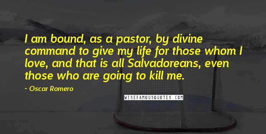 Oscar Romero Quotes: I am bound, as a pastor, by divine command to give my life for those whom I love, and that is all Salvadoreans, even those who are going to kill me.