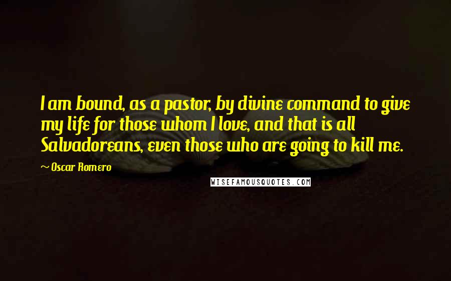 Oscar Romero Quotes: I am bound, as a pastor, by divine command to give my life for those whom I love, and that is all Salvadoreans, even those who are going to kill me.