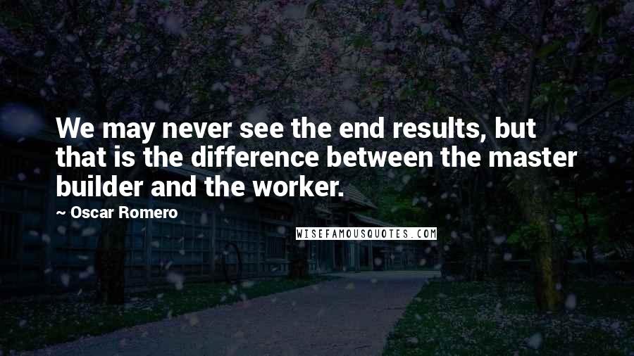 Oscar Romero Quotes: We may never see the end results, but that is the difference between the master builder and the worker.